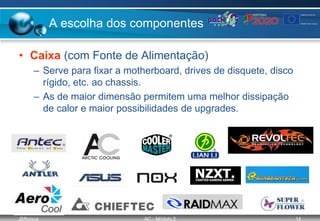 @ffaísca AC - Módulo 2 14
A escolha dos componentes
• Caixa (com Fonte de Alimentação)
– Serve para fixar a motherboard, drives de disquete, disco
rígido, etc. ao chassis.
– As de maior dimensão permitem uma melhor dissipação
de calor e maior possibilidades de upgrades.
 