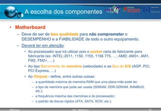 @ffaísca AC - Módulo 2 15
A escolha dos componentes
• Motherboard
– Deve de ser de boa qualidade para não comprometer o
DESEMPENHO e a FIABILIDADE de todo o outro equipamento.
– Deverá ter em atenção:
• Ao processador que irá utilizar pois o socket varia de fabricante para
fabricante (ex. INTEL:2011, 1150, 1155, 1156 775, …; AMD: AM3+, AM1,
FM2, FM2+, …)
• Ao tipo Barramento de memória (velocidade) e ao Bus de E/S (AGP, PCI,
PCI Express, …)
• Ao Chipset - define, entre outras coisas:
– a quantidade máxima de memória RAM que uma placa-mãe pode ter;
– o tipo de memória que pode ser usada (SDRAM, DDR-SDRAM, RAMBUS,
etc.);
– a frequência máxima das memórias e do processador;
– o padrão de discos rígidos (ATA, SATA, SCSI ,etc.).
 