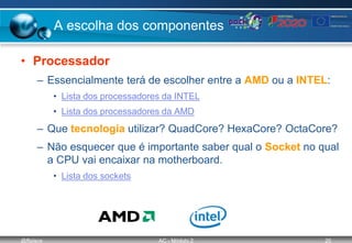 @ffaísca AC - Módulo 2 20
A escolha dos componentes
• Processador
– Essencialmente terá de escolher entre a AMD ou a INTEL:
• Lista dos processadores da INTEL
• Lista dos processadores da AMD
– Que tecnologia utilizar? QuadCore? HexaCore? OctaCore?
– Não esquecer que é importante saber qual o Socket no qual
a CPU vai encaixar na motherboard.
• Lista dos sockets
 