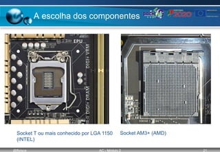 @ffaísca AC - Módulo 2 21
A escolha dos componentes
Socket T ou mais conhecido por LGA 1150
(INTEL)
Socket AM3+ (AMD)
 