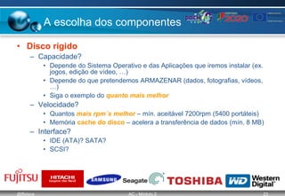 @ffaísca AC - Módulo 2 23
A escolha dos componentes
• Disco rígido
– Capacidade?
• Depende do Sistema Operativo e das Aplicações que iremos instalar (ex.
jogos, edição de vídeo, …)
• Depende do que pretendemos ARMAZENAR (dados, fotografias, vídeos,
…)
• Siga o exemplo do quanto mais melhor
– Velocidade?
• Quantos mais rpm´s melhor – mín. aceitável 7200rpm (5400 portáteis)
• Memória cache do disco – acelera a transferência de dados (mín. 8 MB)
– Interface?
• IDE (ATA)? SATA?
• SCSI?
 