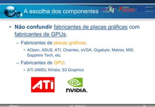 @ffaísca AC - Módulo 2 26
A escolha dos componentes
• Não confundir fabricantes de placas gráficas com
fabricantes de GPUs.
– Fabricantes de placas gráficas:
• AOpen, ASUS, ATI, Chaintec, eVGA, Gigabyte, Matrox, MSI,
Sapphire Tech, etc.
– Fabricantes de GPU:
• ATI (AMD); NVidia; S3 Graphics
 