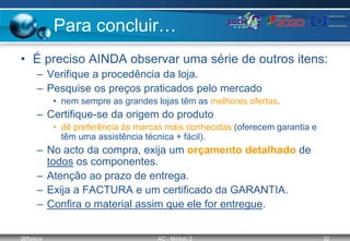 @ffaísca AC - Módulo 2 32
Para concluir…
• É preciso AINDA observar uma série de outros itens:
– Verifique a procedência da loja.
– Pesquise os preços praticados pelo mercado
• nem sempre as grandes lojas têm as melhores ofertas.
– Certifique-se da origem do produto
• dê preferência às marcas mais conhecidas (oferecem garantia e
têm uma assistência técnica + fácil).
– No acto da compra, exija um orçamento detalhado de
todos os componentes.
– Atenção ao prazo de entrega.
– Exija a FACTURA e um certificado da GARANTIA.
– Confira o material assim que ele for entregue.
 