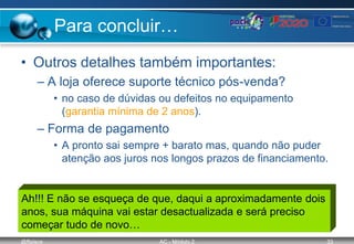 @ffaísca AC - Módulo 2 33
Para concluir…
• Outros detalhes também importantes:
– A loja oferece suporte técnico pós-venda?
• no caso de dúvidas ou defeitos no equipamento
(garantia mínima de 2 anos).
– Forma de pagamento
• A pronto sai sempre + barato mas, quando não puder
atenção aos juros nos longos prazos de financiamento.
Ah!!! E não se esqueça de que, daqui a aproximadamente dois
anos, sua máquina vai estar desactualizada e será preciso
começar tudo de novo…
 
