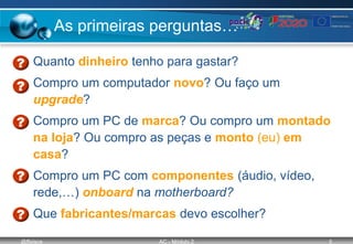 @ffaísca AC - Módulo 2 5
As primeiras perguntas…
• Quanto dinheiro tenho para gastar?
• Compro um computador novo? Ou faço um
upgrade?
• Compro um PC de marca? Ou compro um montado
na loja? Ou compro as peças e monto (eu) em
casa?
• Compro um PC com componentes (áudio, vídeo,
rede,…) onboard na motherboard?
• Que fabricantes/marcas devo escolher?
 