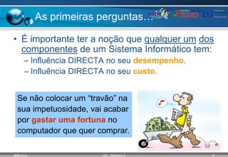 @ffaísca AC - Módulo 2 6
As primeiras perguntas…
• É importante ter a noção que qualquer um dos
componentes de um Sistema Informático tem:
– Influência DIRECTA no seu desempenho.
– Influência DIRECTA no seu custo.
Se não colocar um “travão” na
sua impetuosidade, vai acabar
por gastar uma fortuna no
computador que quer comprar.
 