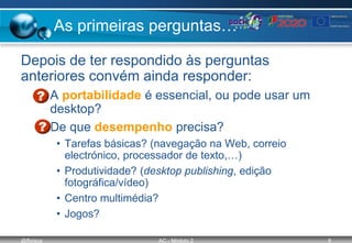 @ffaísca AC - Módulo 2 8
As primeiras perguntas…
Depois de ter respondido às perguntas
anteriores convém ainda responder:
– A portabilidade é essencial, ou pode usar um
desktop?
– De que desempenho precisa?
• Tarefas básicas? (navegação na Web, correio
electrónico, processador de texto,…)
• Produtividade? (desktop publishing, edição
fotográfica/vídeo)
• Centro multimédia?
• Jogos?
 
