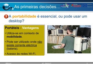 @ffaísca AC - Módulo 2 9
As primeiras decisões…
• A portabilidade é essencial, ou pode usar um
desktop?
Portáteis - Vantagens
• Utiliza-se em contexto de
mobilidade.
• Pode ser utilizado onde não
existe corrente eléctrica
(bateria).
• Acesso às redes Wi-Fi.
 