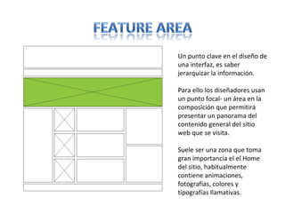 Un punto clave en el diseño de
una interfaz, es saber
jerarquizar la información.
Para ello los diseñadores usan
un punto focal- un área en la
composición que permitirá
presentar un panorama del
contenido general del sitio
web que se visita.
Suele ser una zona que toma
gran importancia el el Home
del sitio, habitualmente
contiene animaciones,
fotografías, colores y
tipografías llamativas.
 