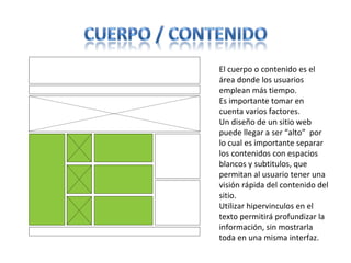 El cuerpo o contenido es el
área donde los usuarios
emplean más tiempo.
Es importante tomar en
cuenta varios factores.
Un diseño de un sitio web
puede llegar a ser “alto” por
lo cual es importante separar
los contenidos con espacios
blancos y subtitulos, que
permitan al usuario tener una
visión rápida del contenido del
sitio.
Utilizar hipervinculos en el
texto permitirá profundizar la
información, sin mostrarla
toda en una misma interfaz.
 