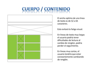 El ancho optimo de una linea
de texto es de 52 a 65
caracteres.
Esto evitará la fatiga visual.
En lineas de texto muy largas
el usuario podría tener
dificultades de lectura al
cambio de renglon, podría
perder el seguimiento.
En lineas muy cortas, el
usuario tendría que estar
constantemente cambiando
de renglón.
 