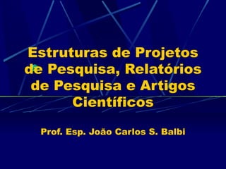 Estruturas de Projetos de Pesquisa, Relatórios de Pesquisa e Artigos Científicos Prof. Esp. João Carlos S. Balbi 
