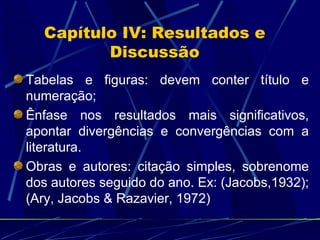 Capítulo IV: Resultados e Discussão Tabelas e figuras: devem conter título e numeração;  Ênfase nos resultados mais significativos, apontar divergências e convergências com a literatura. Obras e autores: citação simples, sobrenome dos autores seguido do ano. Ex: (Jacobs,1932); (Ary, Jacobs & Razavier, 1972) 