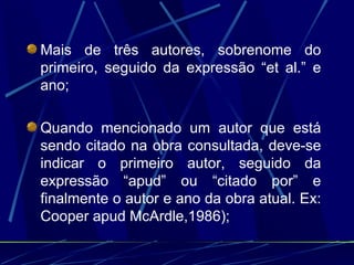 Mais de três autores, sobrenome do primeiro, seguido da expressão “et al.” e ano;  Quando mencionado um autor que está sendo citado na obra consultada, deve-se indicar o primeiro autor, seguido da expressão “apud” ou “citado por” e finalmente o autor e ano da obra atual. Ex: Cooper apud McArdle,1986); 