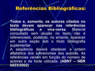Referências Bibliográficas: Todos e, somente, os autores citados no texto devem aparecer nas referências bibliográficas e vice-versa.  Material consultado sem alusão no texto não é referenciado, podendo, no entanto, aparecer em outra seção sob o título bibliografia suplementar. A seqüência deverá obedecer a ordem alfabética dos sobrenomes dos autores. As referências variam em função do número de autores e da fonte utilizada.   (ABNT – NBR 6023/2002) 
