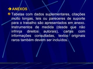  ANEXOS  Tabelas com dados suplementares, citações muito longas, leis ou pareceres de suporte para o trabalho são apresentados em anexo. Instrumentos de medida (desde que não infrinja direitos autorais), cartas com informações consultadas, textos originais raros também devem ser incluídos.   