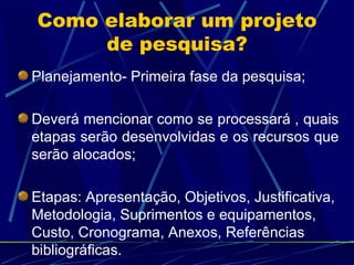 Como elaborar um projeto de pesquisa? Planejamento- Primeira fase da pesquisa; Deverá mencionar como se processará , quais etapas serão desenvolvidas e os recursos que serão alocados; Etapas: Apresentação, Objetivos, Justificativa, Metodologia, Suprimentos e equipamentos, Custo, Cronograma, Anexos, Referências bibliográficas. 