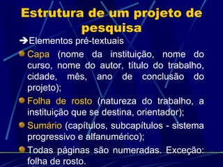 Estrutura de um projeto de pesquisa  Elementos pré-textuais Capa  (nome da instituição, nome do curso, nome do autor, título do trabalho, cidade, mês, ano de conclusão do projeto);  Folha de rosto  (natureza do trabalho, a instituição que se destina, orientador); Sumário  (capítulos, subcapítulos - sistema progressivo e alfanumérico); Todas páginas são numeradas. Exceção: folha de rosto.  