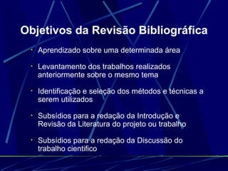 Objetivos da Revisão Bibliográfica Aprendizado sobre uma determinada área   Levantamento dos trabalhos realizados anteriormente sobre o mesmo tema   Identificação e seleção dos métodos e técnicas a serem utilizados   Subsídios para a redação da Introdução e Revisão da Literatura do projeto ou trabalho   Subsídios para a redação da Discussão do trabalho cientifico   