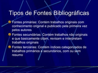 Tipos de Fontes Bibliográficas Fontes primárias: Contém trabalhos originais com conhecimento original e publicado pela primeira vez pelos autores   Fontes secundárias: Contém trabalhos não originais e que basicamente citam, revisam e interpretam trabalhos originais   Fontes terciárias: Contém índices categorizados de trabalhos primários e secundários, com ou sem resumo   