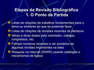 Etapas da Revisão Bibliográfica  1. O Ponto de Partida Listas de citações de trabalhos fundamentais para o tema ou similares ao que se pretende fazer   Listas de citações de revisões recentes da literatura   Idéias e dicas dadas pelo orientador, colegas, congressos, etc.   Folhear números recentes e ver sumários de algumas revistas importantes na área   Pesquisa na Internet (WWW) usando catálogos e mecanismos de busca   