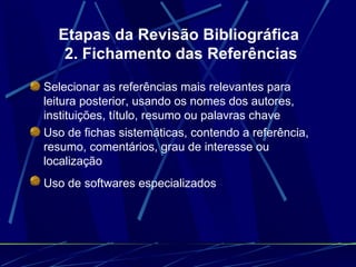 Etapas da Revisão Bibliográfica  2. Fichamento das Referências Selecionar as referências mais relevantes para leitura posterior, usando os nomes dos autores, instituições, título, resumo ou palavras chave   Uso de fichas sistemáticas, contendo a referência, resumo, comentários, grau de interesse ou localização   Uso de softwares especializados   