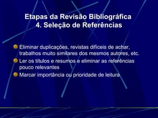 Etapas da Revisão Bibliográfica  4. Seleção de Referências Eliminar duplicações, revistas difíceis de achar, trabalhos muito similares dos mesmos autores, etc.   Ler os títulos e resumos e eliminar as referências pouco relevantes   Marcar importância ou prioridade de leitura 