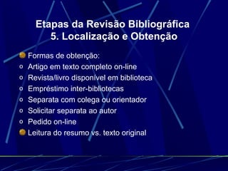 Etapas da Revisão Bibliográfica  5. Localização e Obtenção Formas de obtenção:   Artigo em texto completo on-line   Revista/livro disponível em biblioteca   Empréstimo inter-bibliotecas   Separata com colega ou orientador   Solicitar separata ao autor   Pedido on-line   Leitura do resumo vs. texto original   