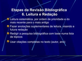 Etapas da Revisão Bibliográfica  6. Leitura e Redação Leitura sistemática, por ordem de prioridade e do mais recente para o mais antigo   Fazer anotações suplementares de leitura, visando a futura redação   Redigir a pesquisa bibliográfica com base numa lista de tópicos   Usar citações completas no texto (autor, ano)   