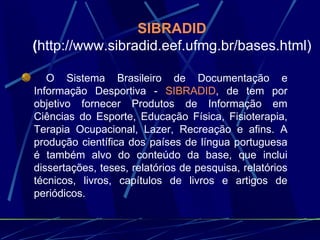 SIBRADID   ( http://www.sibradid.eef.ufmg.br/bases.html) O Sistema Brasileiro de Documentação e Informação Desportiva -  SIBRADID , de tem por objetivo fornecer Produtos de Informação em Ciências do Esporte, Educação Física, Fisioterapia, Terapia Ocupacional, Lazer, Recreação e afins. A produção científica dos países de língua portuguesa é também alvo do conteúdo da base, que inclui dissertações, teses, relatórios de pesquisa, relatórios técnicos, livros, capítulos de livros e artigos de periódicos. 