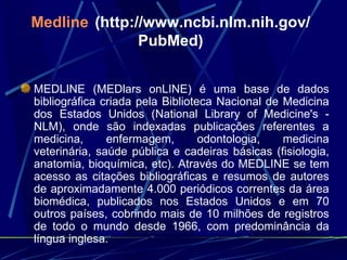 Medline   ( http://www.ncbi.nlm.nih.gov/PubMed ) MEDLINE (MEDlars onLINE) é uma base de dados bibliográfica criada pela Biblioteca Nacional de Medicina dos Estados Unidos (National Library of Medicine's - NLM), onde são indexadas publicações referentes a medicina, enfermagem, odontologia, medicina veterinária, saúde pública e cadeiras básicas (fisiologia, anatomia, bioquímica, etc). Através do MEDLINE se tem acesso as citações bibliográficas e resumos de autores de aproximadamente 4.000 periódicos correntes da área biomédica, publicados nos Estados Unidos e em 70 outros países, cobrindo mais de 10 milhões de registros de todo o mundo desde 1966, com predominância da língua inglesa.  