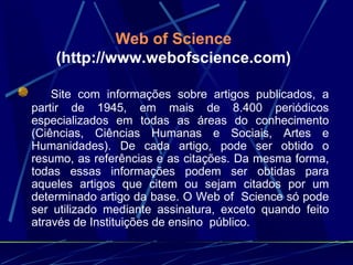 Web of Science   (http://www.webofscience.com)        Site com informações sobre artigos publicados, a partir de 1945, em mais de 8.400 periódicos especializados em todas as áreas do conhecimento (Ciências, Ciências Humanas e Sociais, Artes e Humanidades). De cada artigo, pode ser obtido o resumo, as referências e as citações. Da mesma forma, todas essas informações podem ser obtidas para aqueles artigos que citem ou sejam citados por um determinado artigo da base. O Web of  Science só pode ser utilizado mediante assinatura, exceto quando feito através de Instituições de ensino  público. 