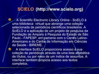 SCIELO   (http://www.scielo.org)      A Scientific Electronic Library Online - SciELO é uma biblioteca  virtual que abrange uma coleção selecionada de periódicos científicos brasileiros. A SciELO é a aplicação de um projeto de pesquisa da Fundação de Amparo à Pesquisa do Estado de São Paulo - FAPESP, em parceria com o Centro Latino-Americano e do Caribe de Informação em Ciências da Saúde - BIREME.       A interface SciELO proporciona acesso à sua coleção de periódicos através de uma lista alfabética de títulos, ou por meio de um índice de assuntos. A interface também propicia acesso aos textos completos. 