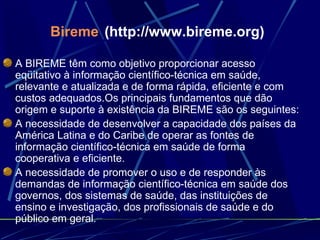 Bireme   (http://www.bireme.org) A BIREME têm como objetivo proporcionar acesso eqüitativo à informação científico-técnica em saúde, relevante e atualizada e de forma rápida, eficiente e com custos adequados.Os principais fundamentos que dão origem e suporte à existência da BIREME são os seguintes: A necessidade de desenvolver a capacidade dos países da América Latina e do Caribe de operar as fontes de informação científico-técnica em saúde de forma cooperativa e eficiente.   A necessidade de promover o uso e de responder às demandas de informação científico-técnica em saúde dos governos, dos sistemas de saúde, das instituições de ensino e investigação, dos profissionais de saúde e do público em geral.   