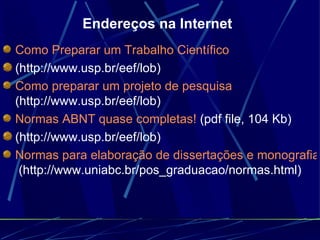 Endereços na Internet Como Preparar um Trabalho Científico   (http://www.usp.br/eef/lob)  Como preparar um projeto de pesquisa  (http://www.usp.br/eef/lob)  Normas ABNT quase completas!  (pdf file, 104 Kb)  (http://www.usp.br/eef/lob)  Normas para elaboração de dissertações e monografias  (http://www.uniabc.br/pos_graduacao/normas.html)  