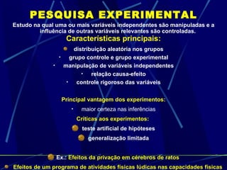 PESQUISA EXPERIMENTAL Estudo na qual uma ou mais variáveis independentes são manipuladas e a influência de outras variáveis relevantes são controladas. Características principais: distribuição aleatória nos grupos grupo controle e grupo experimental manipulação de variáveis independentes relação causa-efeito controle rigoroso das variáveis Principal vantagem dos experimentos: maior certeza nas inferências Críticas aos experimentos:  teste artificial de hipóteses generalização limitada Ex.:  Efeitos da privação em cérebros de ratos Efeitos de um programa de atividades físicas lúdicas nas capacidades físicas em crianças e adultos 