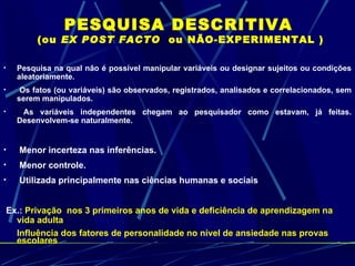 PESQUISA DESCRITIVA  (ou  EX POST FACTO  ou NÃO-EXPERIMENTAL ) Pesquisa na qual não é possível manipular variáveis ou designar sujeitos ou condições aleatoriamente. Os fatos (ou variáveis) são observados, registrados, analisados e correlacionados, sem serem manipulados. As variáveis independentes chegam ao pesquisador como estavam, já feitas. Desenvolvem-se naturalmente. Menor incerteza nas inferências. Menor controle. Utilizada principalmente nas ciências humanas e sociais Ex.:   Privação  nos 3 primeiros anos de vida e deficiência de aprendizagem na vida adulta  Influência dos fatores de personalidade no nível de ansiedade nas provas escolares 