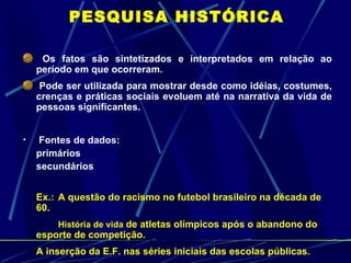 PESQUISA HISTÓRICA Os fatos são sintetizados e interpretados em relação ao período em que ocorreram. Pode ser utilizada para mostrar desde como idéias, costumes, crenças e práticas sociais evoluem até na narrativa da vida de pessoas significantes. Fontes de dados: primários secundários Ex.:  A questão do racismo no futebol brasileiro na década de 60. História de vida   de atletas olímpicos após o abandono do esporte de competição. A inserção da E.F. nas séries iniciais das escolas públicas. 