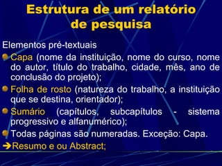 Estrutura de um relatório de pesquisa Elementos pré-textuais Capa  (nome da instituição, nome do curso, nome do autor, título do trabalho, cidade, mês, ano de conclusão do projeto);  Folha de rosto  (natureza do trabalho, a instituição que se destina, orientador); Sumário  (capítulos, subcapítulos - sistema progressivo e alfanumérico); Todas páginas são numeradas. Exceção: Capa.   Resumo e ou Abstract; 