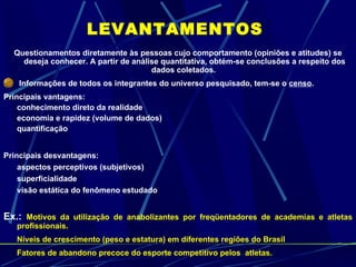 LEVANTAMENTOS Questionamentos diretamente às pessoas cujo comportamento (opiniões e atitudes) se deseja conhecer. A partir de análise quantitativa, obtém-se conclusões a respeito dos dados coletados.  Informações de todos os integrantes do universo pesquisado, tem-se o  censo . Principais vantagens: conhecimento direto da realidade economia e rapidez (volume de dados) quantificação Principais desvantagens: aspectos perceptivos (subjetivos) superficialidade visão estática do fenômeno estudado Ex.:  Motivos da utilização de anabolizantes por freqüentadores de academias e atletas profissionais. Níveis de crescimento (peso e estatura) em diferentes regiões do Brasil Fatores de abandono precoce do esporte competitivo pelos  atletas. 