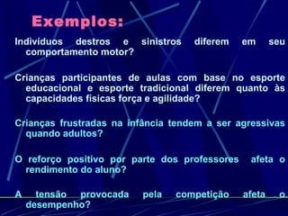 Exemplos: Indivíduos destros e sinistros diferem em seu comportamento motor? Crianças participantes de aulas com base no esporte educacional e esporte tradicional diferem quanto às capacidades físicas força e agilidade? Crianças frustradas na infância tendem a ser agressivas quando adultos? O reforço positivo por parte dos professores  afeta o rendimento do aluno? A tensão provocada pela competição afeta o desempenho? 