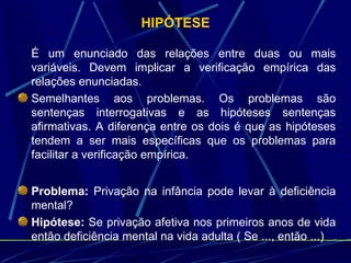 HIPÓTESE É um enunciado das relações entre duas ou mais variáveis. Devem implicar a verificação empírica das relações enunciadas. Semelhantes aos problemas. Os problemas são sentenças interrogativas e as hipóteses sentenças afirmativas. A diferença entre os dois é que as hipóteses tendem a ser mais específicas que os problemas para facilitar a verificação empírica. Problema:  Privação na infância pode levar à deficiência mental? Hipótese:  Se privação afetiva nos primeiros anos de vida então deficiência mental na vida adulta ( Se ..., então ...) 