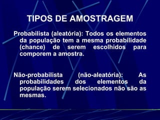 TIPOS DE AMOSTRAGEM Probabilista (aleatória): Todos os elementos da população tem a mesma probabilidade (chance) de serem escolhidos para comporem a amostra. Não-probabilista (não-aleatória): As probabilidades dos elementos da população serem selecionados não são as mesmas. 