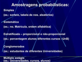 Amostragens probabilísticas: Simples  (ex.: sorteio, tabela de nos. aleatórios) Sistemática  (ex.: no. Matrícula, ordem alfabética) Estratificada – proporcional e não-proporcional (ex.: porcentagem alunos diferentes cursos –UnB) Conglomerados (ex.: estudantes de diferentes Universidades) Múltiplo estágio (ex.: Universidades, cursos, alunos) 