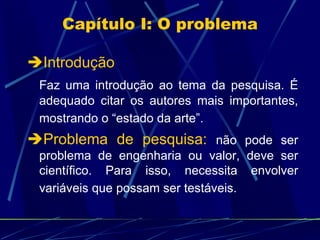 Capítulo I: O problema  Introdução Faz uma introdução ao tema da pesquisa. É adequado citar os autores mais importantes, mostrando o “estado da arte”.    Problema de pesquisa:   não pode ser problema de engenharia ou valor, deve ser científico. Para isso, necessita envolver variáveis que possam ser testáveis.   