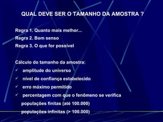 QUAL DEVE SER O TAMANHO DA AMOSTRA ? Regra 1. Quanto mais melhor... Regra 2. Bom senso Regra 3. O que for possível Cálculo do tamanho da amostra: amplitude do universo  nível de confiança estabelecido erro máximo permitido percentagem com que o fenômeno se verifica populações finitas (até 100.000) populações infinitas (> 100.000) 