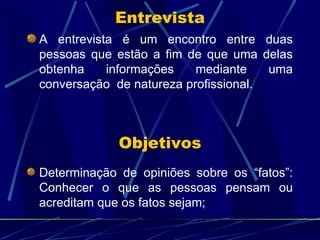 Entrevista A entrevista é um encontro entre duas pessoas que estão a fim de que uma delas obtenha informações mediante uma conversação  de natureza profissional. Objetivos Determinação de opiniões sobre os “fatos”: Conhecer o que as pessoas pensam ou acreditam que os fatos sejam; 