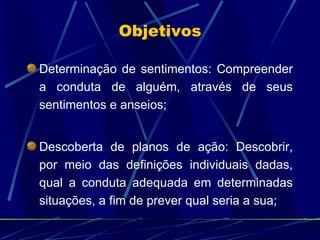 Determinação de sentimentos: Compreender a conduta de alguém, através de seus sentimentos e anseios; Descoberta de planos de ação: Descobrir, por meio das definições individuais dadas, qual a conduta adequada em determinadas situações, a fim de prever qual seria a sua;  Objetivos 
