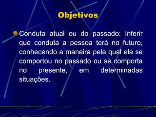 Conduta atual ou do passado: Inferir que conduta a pessoa terá no futuro, conhecendo a maneira pela qual ela se comportou no passado ou se comporta no presente, em determinadas situações. Objetivos 