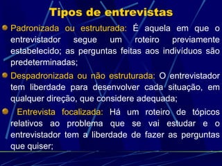 Padronizada ou estruturada:  É aquela em que o entrevistador segue um roteiro previamente estabelecido; as perguntas feitas aos indivíduos são predeterminadas; Despadronizada ou não estruturada:  O entrevistador tem liberdade para desenvolver cada situação, em qualquer direção, que considere adequada; Entrevista focalizada:  Há um roteiro de tópicos relativos ao problema que se vai estudar e o entrevistador tem a liberdade de fazer as perguntas que quiser;  Tipos de entrevistas 